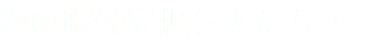 次の時代を担う人たちへ